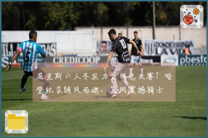 尼克斯六人齐发力晋级总决赛!哈登纪录随风而逝,篮网震撼骑士
