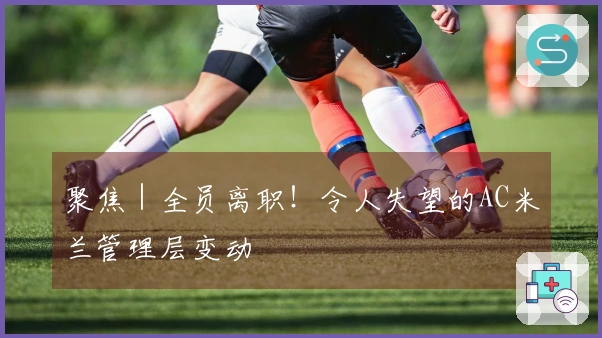 聚焦｜全员离职！令人失望的AC米兰管理层变动