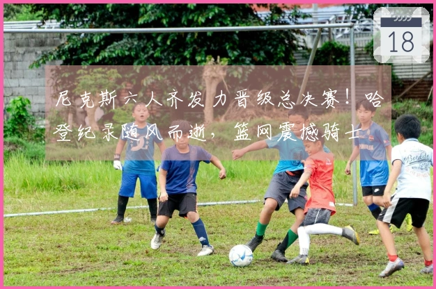 尼克斯六人齐发力晋级总决赛！哈登纪录随风而逝，篮网震撼骑士