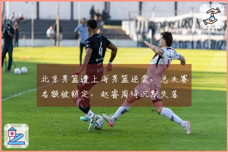 北京男篮遭上海男篮逆袭，总决赛名额被锁定，赵睿周琦沉默失落